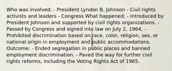 Who was involved: - President Lyndon B. Johnson - Civil rights activists and leaders - Congress What happened: - Introduced by President Johnson and supported by civil rights organizations. - Passed by Congress and signed into law on July 2, 1964. - Prohibited discrimination based on race, color, religion, sex, or national origin in employment and public accommodations. Outcome: - Ended segregation in public places and banned employment discrimination. - Paved the way for further civil rights reforms, including the Voting Rights Act of 1965.