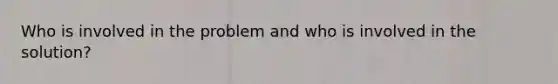 Who is involved in the problem and who is involved in the solution?