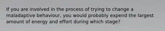 If you are involved in the process of trying to change a maladaptive behaviour, you would probably expend the largest amount of energy and effort during which stage?