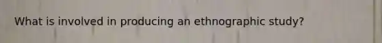 What is involved in producing an ethnographic study?