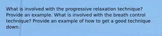 What is involved with the progressive relaxation technique? Provide an example. What is involved with the breath control technique? Provide an example of how to get a good technique down.