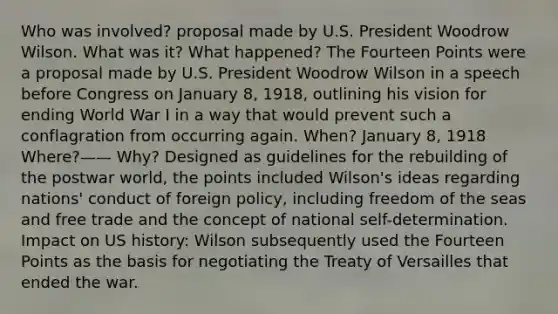 Who was involved? proposal made by U.S. President Woodrow Wilson. What was it? What happened? The Fourteen Points were a proposal made by U.S. President Woodrow Wilson in a speech before Congress on January 8, 1918, outlining his vision for ending World War I in a way that would prevent such a conflagration from occurring again. When? January 8, 1918 Where?—— Why? Designed as guidelines for the rebuilding of the postwar world, the points included Wilson's ideas regarding nations' conduct of foreign policy, including freedom of the seas and free trade and the concept of national self-determination. Impact on US history: Wilson subsequently used the Fourteen Points as the basis for negotiating the Treaty of Versailles that ended the war.