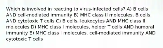 Which is involved in reacting to virus-infected cells? A) B cells AND cell-mediated immunity B) MHC class II molecules, B cells AND cytotoxic T cells C) B cells, leukocytes AND MHC class II molecules D) MHC class I molecules, helper T cells AND humoral immunity E) MHC class I molecules, cell-mediated immunity AND cytotoxic T cells