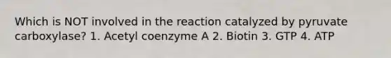 Which is NOT involved in the reaction catalyzed by pyruvate carboxylase? 1. Acetyl coenzyme A 2. Biotin 3. GTP 4. ATP