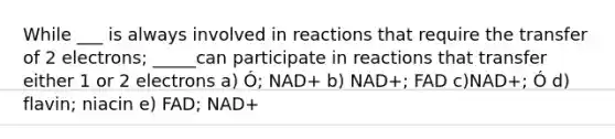 While ___ is always involved in reactions that require the transfer of 2 electrons; _____can participate in reactions that transfer either 1 or 2 electrons a) Ó; NAD+ b) NAD+; FAD c)NAD+; Ó d) flavin; niacin e) FAD; NAD+