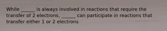 While ______ is always involved in reactions that require the transfer of 2 electrons, ______ can participate in reactions that transfer either 1 or 2 electrons