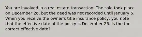 You are involved in a real estate transaction. The sale took place on December 26, but the deed was not recorded until January 5. When you receive the owner's title insurance policy, you note that the effective date of the policy is December 26. Is the the correct effective date?