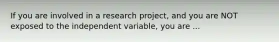 If you are involved in a research project, and you are NOT exposed to the independent variable, you are ...