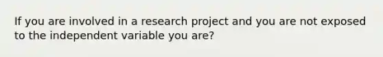 If you are involved in a research project and you are not exposed to the independent variable you are?