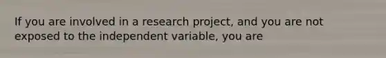 If you are involved in a research project, and you are not exposed to the independent variable, you are