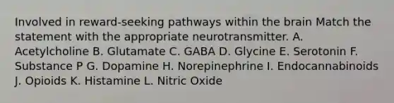 Involved in reward-seeking pathways within the brain Match the statement with the appropriate neurotransmitter. A. Acetylcholine B. Glutamate C. GABA D. Glycine E. Serotonin F. Substance P G. Dopamine H. Norepinephrine I. Endocannabinoids J. Opioids K. Histamine L. Nitric Oxide