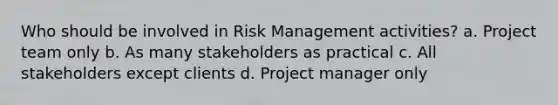 Who should be involved in Risk Management activities? a. Project team only b. As many stakeholders as practical c. All stakeholders except clients d. Project manager only