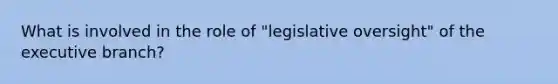 What is involved in the role of "legislative oversight" of the executive branch?