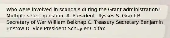 Who were involved in scandals during the Grant administration? Multiple select question. A. President Ulysses S. Grant B. Secretary of War William Belknap C. Treasury Secretary Benjamin Bristow D. Vice President Schuyler Colfax