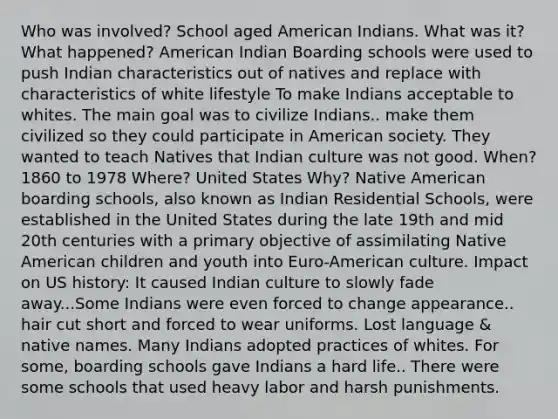 Who was involved? School aged American Indians. What was it? What happened? American Indian Boarding schools were used to push Indian characteristics out of natives and replace with characteristics of white lifestyle To make Indians acceptable to whites. The main goal was to civilize Indians.. make them civilized so they could participate in American society. They wanted to teach Natives that Indian culture was not good. When? 1860 to 1978 Where? United States Why? Native American boarding schools, also known as Indian Residential Schools, were established in the United States during the late 19th and mid 20th centuries with a primary objective of assimilating Native American children and youth into Euro-American culture. Impact on US history: It caused Indian culture to slowly fade away...Some Indians were even forced to change appearance.. hair cut short and forced to wear uniforms. Lost language & native names. Many Indians adopted practices of whites. For some, boarding schools gave Indians a hard life.. There were some schools that used heavy labor and harsh punishments.