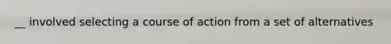 __ involved selecting a course of action from a set of alternatives