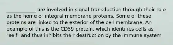 ____________ are involved in signal transduction through their role as the home of integral membrane proteins. Some of these proteins are linked to the exterior of the cell membrane. An example of this is the CD59 protein, which identifies cells as "self" and thus inhibits their destruction by the immune system.