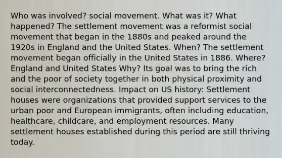 Who was involved? social movement. What was it? What happened? The settlement movement was a reformist social movement that began in the 1880s and peaked around the 1920s in England and the United States. When? The settlement movement began officially in the United States in 1886. Where? England and United States Why? Its goal was to bring the rich and the poor of society together in both physical proximity and social interconnectedness. Impact on US history: Settlement houses were organizations that provided support services to the urban poor and European immigrants, often including education, healthcare, childcare, and employment resources. Many settlement houses established during this period are still thriving today.