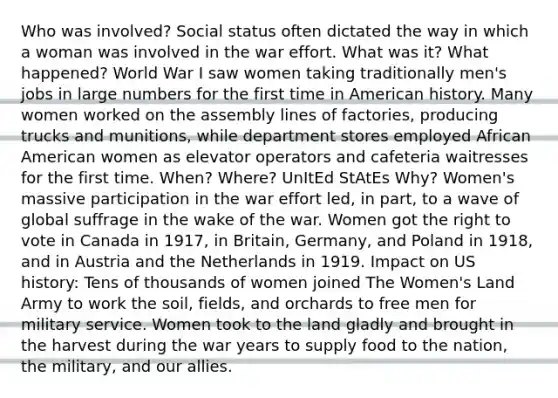 Who was involved? Social status often dictated the way in which a woman was involved in the war effort. What was it? What happened? World War I saw women taking traditionally men's jobs in large numbers for the first time in American history. Many women worked on the assembly lines of factories, producing trucks and munitions, while department stores employed African American women as elevator operators and cafeteria waitresses for the first time. When? Where? UnItEd StAtEs Why? Women's massive participation in the war effort led, in part, to a wave of global suffrage in the wake of the war. Women got the right to vote in Canada in 1917, in Britain, Germany, and Poland in 1918, and in Austria and the Netherlands in 1919. Impact on US history: Tens of thousands of women joined The Women's Land Army to work the soil, fields, and orchards to free men for military service. Women took to the land gladly and brought in the harvest during the war years to supply food to the nation, the military, and our allies.