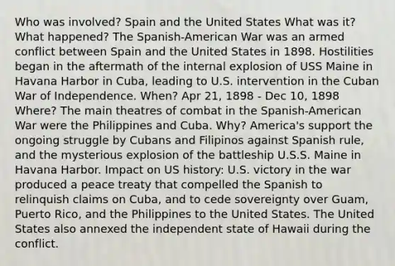 Who was involved? Spain and the United States What was it? What happened? The Spanish-American War was an armed conflict between Spain and the United States in 1898. Hostilities began in the aftermath of the internal explosion of USS Maine in Havana Harbor in Cuba, leading to U.S. intervention in the Cuban War of Independence. When? Apr 21, 1898 - Dec 10, 1898 Where? The main theatres of combat in the Spanish-American War were the Philippines and Cuba. Why? America's support the ongoing struggle by Cubans and Filipinos against Spanish rule, and the mysterious explosion of the battleship U.S.S. Maine in Havana Harbor. Impact on US history: U.S. victory in the war produced a peace treaty that compelled the Spanish to relinquish claims on Cuba, and to cede sovereignty over Guam, Puerto Rico, and the Philippines to the United States. The United States also annexed the independent state of Hawaii during the conflict.