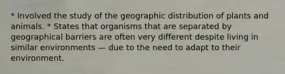 * Involved the study of the geographic distribution of plants and animals. * States that organisms that are separated by geographical barriers are often very different despite living in similar environments — due to the need to adapt to their environment.