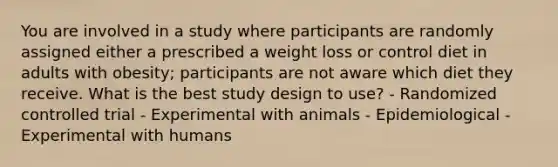 You are involved in a study where participants are randomly assigned either a prescribed a weight loss or control diet in adults with obesity; participants are not aware which diet they receive. What is the best study design to use? - Randomized controlled trial - Experimental with animals - Epidemiological - Experimental with humans