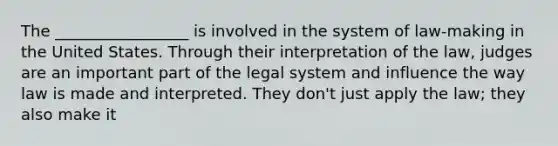 The _________________ is involved in the system of law-making in the United States. Through their interpretation of the law, judges are an important part of the legal system and influence the way law is made and interpreted. They don't just apply the law; they also make it