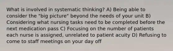 What is involved in systematic thinking? A) Being able to consider the "big picture" beyond the needs of your unit B) Considering what nursing tasks need to be completed before the next medication pass C) Focusing on the number of patients each nurse is assigned, unrelated to patient acuity D) Refusing to come to staff meetings on your day off