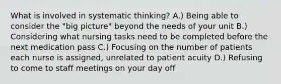 What is involved in systematic thinking? A.) Being able to consider the "big picture" beyond the needs of your unit B.) Considering what nursing tasks need to be completed before the next medication pass C.) Focusing on the number of patients each nurse is assigned, unrelated to patient acuity D.) Refusing to come to staff meetings on your day off