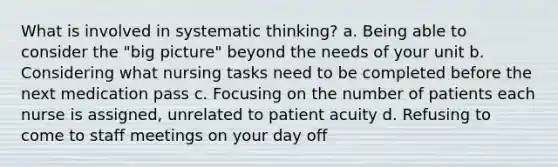 What is involved in systematic thinking? a. Being able to consider the "big picture" beyond the needs of your unit b. Considering what nursing tasks need to be completed before the next medication pass c. Focusing on the number of patients each nurse is assigned, unrelated to patient acuity d. Refusing to come to staff meetings on your day off