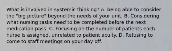 What is involved in systemic thinking? A. being able to consider the "big picture" beyond the needs of your unit. B. Considering what nursing tasks need to be completed before the next medication pass. C. Focusing on the number of patients each nurse is assigned, unrelated to patient acuity. D. Refusing to come to staff meetings on your day off.