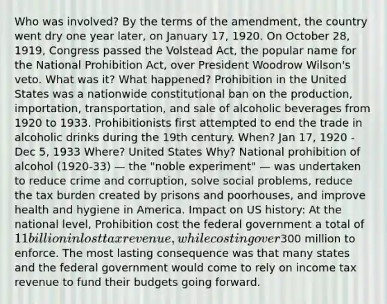 Who was involved? By the terms of the amendment, the country went dry one year later, on January 17, 1920. On October 28, 1919, Congress passed the Volstead Act, the popular name for the National Prohibition Act, over President Woodrow Wilson's veto. What was it? What happened? Prohibition in the United States was a nationwide constitutional ban on the production, importation, transportation, and sale of alcoholic beverages from 1920 to 1933. Prohibitionists first attempted to end the trade in alcoholic drinks during the 19th century. When? Jan 17, 1920 - Dec 5, 1933 Where? United States Why? National prohibition of alcohol (1920-33) — the "noble experiment" — was undertaken to reduce crime and corruption, solve social problems, reduce the tax burden created by prisons and poorhouses, and improve health and hygiene in America. Impact on US history: At the national level, Prohibition cost the federal government a total of 11 billion in lost tax revenue, while costing over300 million to enforce. The most lasting consequence was that many states and the federal government would come to rely on income tax revenue to fund their budgets going forward.