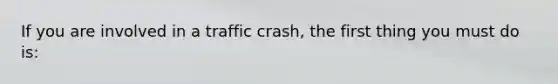 If you are involved in a traffic crash, the first thing you must do is: