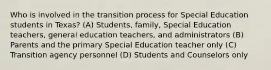 Who is involved in the transition process for Special Education students in Texas? (A) Students, family, Special Education teachers, general education teachers, and administrators (B) Parents and the primary Special Education teacher only (C) Transition agency personnel (D) Students and Counselors only