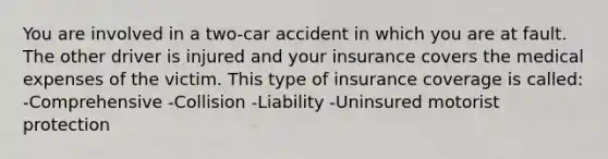 You are involved in a two-car accident in which you are at fault. The other driver is injured and your insurance covers the medical expenses of the victim. This type of insurance coverage is called: -Comprehensive -Collision -Liability -Uninsured motorist protection