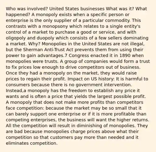 Who was involved? United States businesses What was it? What happened? A monopoly exists when a specific person or enterprise is the only supplier of a particular commodity. This contrasts with a monopsony which relates to a single entity's control of a market to purchase a good or service, and with oligopoly and duopoly which consists of a few sellers dominating a market. Why? Monopolies in the United States are not illegal, but the Sherman Anti-Trust Act prevents them from using their power to gain advantages.7 Congress enacted it in 1890 when monopolies were trusts. A group of companies would form a trust to fix prices low enough to drive competitors out of business. Once they had a monopoly on the market, they would raise prices to regain their profit. Impact on US history: It is harmful to consumers because there is no government intervention. Instead,a monopoly has the freedom to establish any price it wants and is often a price that yields the largest possible profit. A monopoly that does not make more profits than competitors face competition: because the market may be so small that it can barely support one enterprise or if it is more profitable than competing enterprises, the business will want the higher returns. All the competition will result in diminishing of monopolies. They are bad because monopolies charge prices above what their competition so that customers pay more than needed and it eliminates competition.