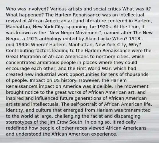 Who was involved? Various artists and social critics What was it? What happened? The Harlem Renaissance was an intellectual revival of African American art and literature centered in Harlem, Manhattan, New York City, spanning the 1920s. At the time, it was known as the "New Negro Movement", named after The New Negro, a 1925 anthology edited by Alain Locke When? 1918 - mid 1930s Where? Harlem, Manhattan, New York City, Why? Contributing factors leading to the Harlem Renaissance were the Great Migration of African Americans to northern cities, which concentrated ambitious people in places where they could encourage each other, and the First World War, which had created new industrial work opportunities for tens of thousands of people. Impact on US history: However, the Harlem Renaissance's impact on America was indelible. The movement brought notice to the great works of African American art, and inspired and influenced future generations of African American artists and intellectuals. The self-portrait of African American life, identity, and culture that emerged from Harlem was transmitted to the world at large, challenging the racist and disparaging stereotypes of the Jim Crow South. In doing so, it radically redefined how people of other races viewed African Americans and understood the African American experience.