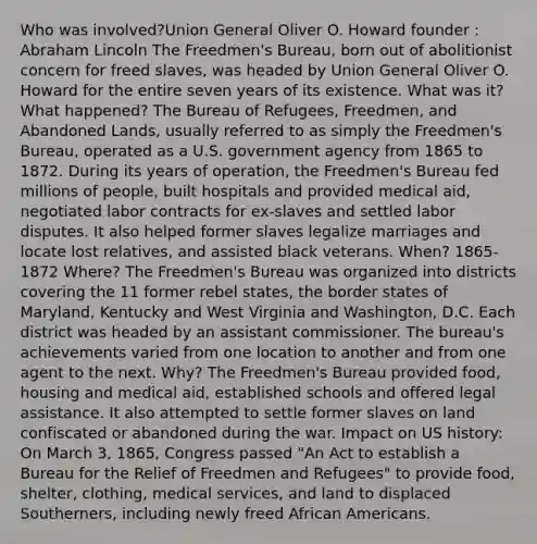 Who was involved?Union General Oliver O. Howard founder : Abraham Lincoln The Freedmen's Bureau, born out of abolitionist concern for freed slaves, was headed by Union General Oliver O. Howard for the entire seven years of its existence. What was it? What happened? The Bureau of Refugees, Freedmen, and Abandoned Lands, usually referred to as simply the Freedmen's Bureau, operated as a U.S. government agency from 1865 to 1872. During its years of operation, the Freedmen's Bureau fed millions of people, built hospitals and provided medical aid, negotiated labor contracts for ex-slaves and settled labor disputes. It also helped former slaves legalize marriages and locate lost relatives, and assisted black veterans. When? 1865-1872 Where? The Freedmen's Bureau was organized into districts covering the 11 former rebel states, the border states of Maryland, Kentucky and West Virginia and Washington, D.C. Each district was headed by an assistant commissioner. The bureau's achievements varied from one location to another and from one agent to the next. Why? The Freedmen's Bureau provided food, housing and medical aid, established schools and offered legal assistance. It also attempted to settle former slaves on land confiscated or abandoned during the war. Impact on US history: On March 3, 1865, Congress passed "An Act to establish a Bureau for the Relief of Freedmen and Refugees" to provide food, shelter, clothing, medical services, and land to displaced Southerners, including newly freed African Americans.