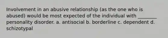 Involvement in an abusive relationship (as the one who is abused) would be most expected of the individual with ________ personality disorder. a. antisocial b. borderline c. dependent d. schizotypal