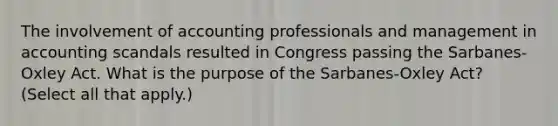 The involvement of accounting professionals and management in accounting scandals resulted in Congress passing the Sarbanes-Oxley Act. What is the purpose of the Sarbanes-Oxley Act? (Select all that apply.)