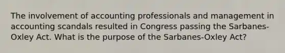 The involvement of accounting professionals and management in accounting scandals resulted in Congress passing the Sarbanes-Oxley Act. What is the purpose of the Sarbanes-Oxley Act?