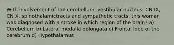 With involvement of the cerebellum, vestibular nucleus, CN IX, CN X, spinothalamictracts and sympathetic tracts, this woman was diagnosed with a stroke in which region of the brain? a) Cerebellum b) Lateral medulla oblongata c) Frontal lobe of the cerebrum d) Hypothalamus