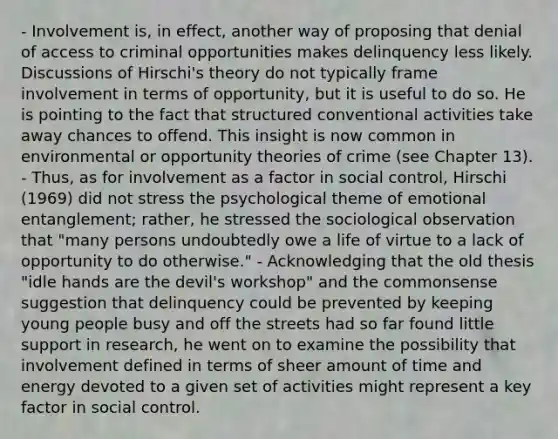 - Involvement is, in effect, another way of proposing that denial of access to criminal opportunities makes delinquency less likely. Discussions of Hirschi's theory do not typically frame involvement in terms of opportunity, but it is useful to do so. He is pointing to the fact that structured conventional activities take away chances to offend. This insight is now common in environmental or opportunity theories of crime (see Chapter 13). - Thus, as for involvement as a factor in social control, Hirschi (1969) did not stress the psychological theme of emotional entanglement; rather, he stressed the sociological observation that "many persons undoubtedly owe a life of virtue to a lack of opportunity to do otherwise." - Acknowledging that the old thesis "idle hands are the devil's workshop" and the commonsense suggestion that delinquency could be prevented by keeping young people busy and off the streets had so far found little support in research, he went on to examine the possibility that involvement defined in terms of sheer amount of time and energy devoted to a given set of activities might represent a key factor in social control.