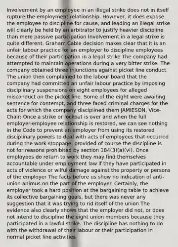 Involvement by an employee in an illegal strike does not in itself rupture the employment relationship. However, it does expose the employee to discipline for cause, and leading an illegal strike will clearly be held by an arbitrator to justify heavier discipline than mere passive participation Involvement in a legal strike is quite different. Graham Cable decision makes clear that it is an unfair labour practice for an employer to discipline employees because of their participation in a legal strike The company had attempted to maintain operations during a very bitter strike. The company obtained three injunctions against picket line conduct. The union then complained to the labour board that the company had committed an unfair labour practice by imposing disciplinary suspensions on eight employees for alleged misconduct on the picket line. Some of the eight were awaiting sentence for contempt, and three faced criminal charges for the acts for which the company disciplined them JAMIESON, Vice-Chair: Once a strike or lockout is over and when the full employer-employee relationship is restored, we can see nothing in the Code to prevent an employer from using its restored disciplinary powers to deal with acts of employees that occurred during the work stoppage, provided of course the discipline is not for reasons prohibited by section 184(3)(a)(vi). Once employees do return to work they may find themselves accountable under employment law if they have participated in acts of violence or wilful damage against the property or persons of the employer The facts before us show no indication of anti-union animus on the part of the employer. Certainly, the employer took a hard position at the bargaining table to achieve its collective bargaining goals, but there was never any suggestion that it was trying to rid itself of the union The evidence also clearly shows that the employer did not, or does not intend to discipline the eight union members because they participated in a lawful strike. The discipline has nothing to do with the withdrawal of their labour or their participation in normal picket line activities