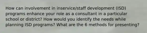 How can involvement in inservice/staff development (ISD) programs enhance your role as a consultant in a particular school or district? How would you identify the needs while planning ISD programs? What are the 6 methods for presenting?