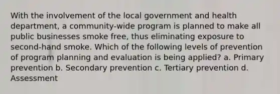 With the involvement of the local government and health department, a community-wide program is planned to make all public businesses smoke free, thus eliminating exposure to second-hand smoke. Which of the following levels of prevention of program planning and evaluation is being applied? a. Primary prevention b. Secondary prevention c. Tertiary prevention d. Assessment