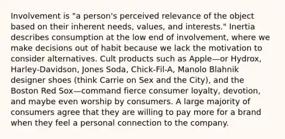 Involvement is "a person's perceived relevance of the object based on their inherent needs, values, and interests." Inertia describes consumption at the low end of involvement, where we make decisions out of habit because we lack the motivation to consider alternatives. Cult products such as Apple—or Hydrox, Harley-Davidson, Jones Soda, Chick-Fil-A, Manolo Blahnik designer shoes (think Carrie on Sex and the City), and the Boston Red Sox—command fierce consumer loyalty, devotion, and maybe even worship by consumers. A large majority of consumers agree that they are willing to pay more for a brand when they feel a personal connection to the company.