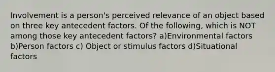 Involvement is a person's perceived relevance of an object based on three key antecedent factors. Of the following, which is NOT among those key antecedent factors? a)Environmental factors b)Person factors c) Object or stimulus factors d)Situational factors