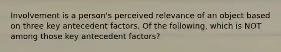 Involvement is a person's perceived relevance of an object based on three key antecedent factors. Of the following, which is NOT among those key antecedent factors?