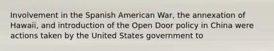 Involvement in the Spanish American War, the annexation of Hawaii, and introduction of the Open Door policy in China were actions taken by the United States government to